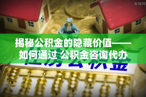 端州揭秘公积金的隐藏价值——如何通过 公积金咨询代办提取 优化财富管理