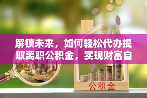 端州解锁未来，如何轻松代办提取离职公积金，实现财富自由的第一步