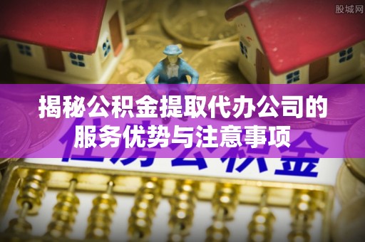端州揭秘公积金提取代办公司的服务优势与注意事项
