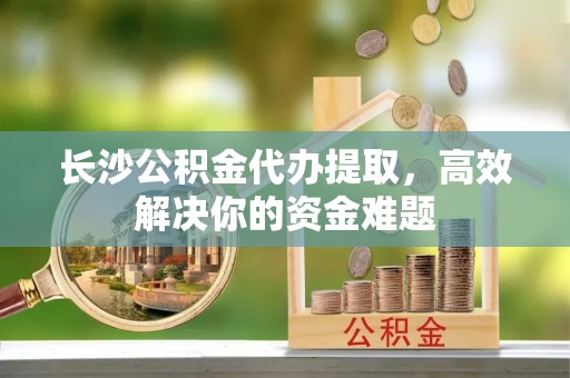 端州长沙公积金代办提取，高效解决你的资金难题