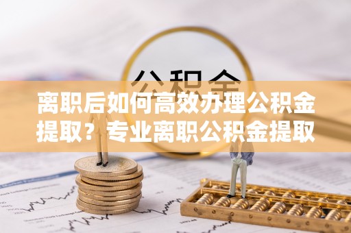 端州离职后如何高效办理公积金提取？专业离职公积金提取代办服务指南